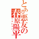 とある悪友の春原陽平（ヘタレマン）