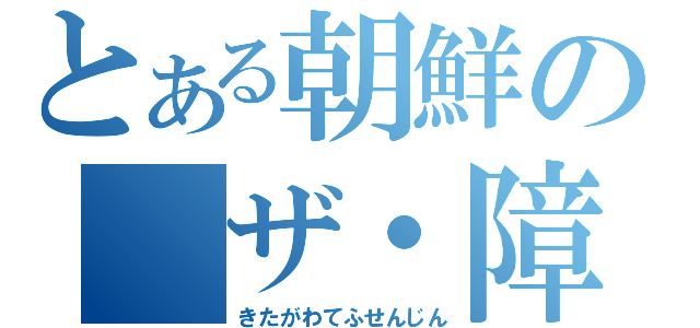 とある朝鮮の　ザ・障害（きたがわてふせんじん）