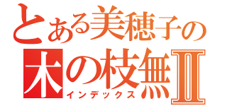 とある美穂子の木の枝無双Ⅱ（インデックス）