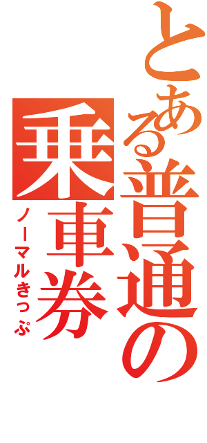 とある普通の乗車券（ノーマルきっぷ）