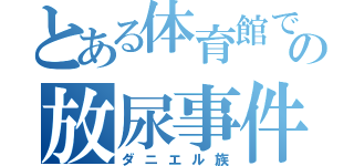 とある体育館での放尿事件（ダニエル族）