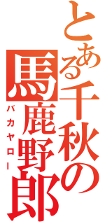 とある千秋の馬鹿野郎（バカヤロー）