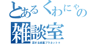 とあるくわにゃんの雑談室（恋する惑星プラネット＊）