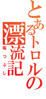 とあるトロルの漂流記（暇つぶし）