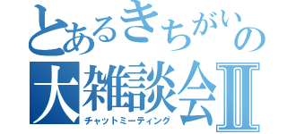 とあるきちがいの大雑談会Ⅱ（チャットミーティング）