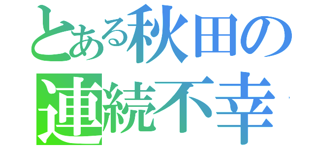 とある秋田の連続不幸（）