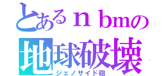 とあるｎｂｍの地球破壊（ジェノサイド砲）