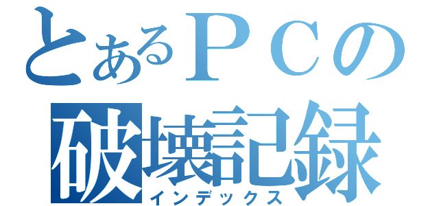 とあるＰＣの破壊記録（インデックス）