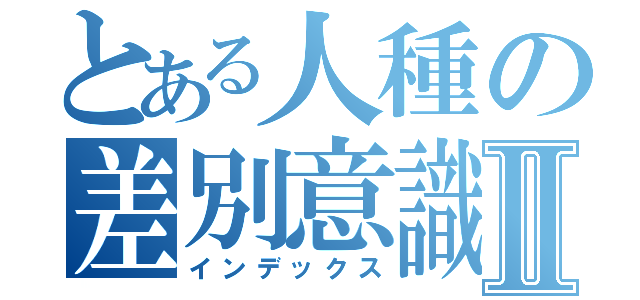 とある人種の差別意識Ⅱ（インデックス）