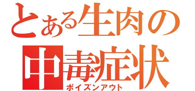 とある生肉の中毒症状（ポイズンアウト）