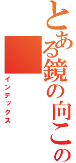 とある鏡の向こうの（インデックス）