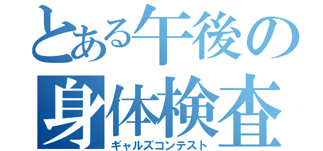 とある午後の身体検査（ギャルズコンテスト）