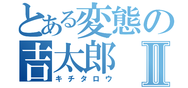 とある変態の吉太郎Ⅱ（キチタロウ）