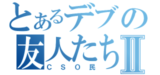 とあるデブの友人たちⅡ（ＣＳＯ民）