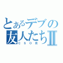 とあるデブの友人たちⅡ（ＣＳＯ民）