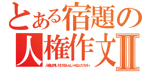 とある宿題の人権作文Ⅱ（人権は押し付けるもんじゃねェだろオィ）