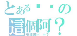 とある你說の這個阿？（安捏媽＝ ＝？）