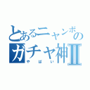 とあるニャンボのガチャ神引きⅡ（やばい）