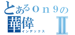 とあるｏｎ９の華偉Ⅱ（インデックス）