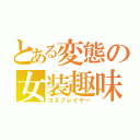 とある変態の女装趣味（コスプレイヤー）