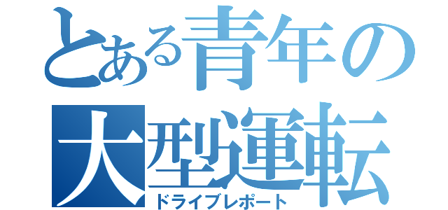 とある青年の大型運転記（ドライブレポート）