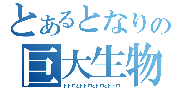 とあるとなりの巨大生物（トトロとトトロとトロとトトロ）