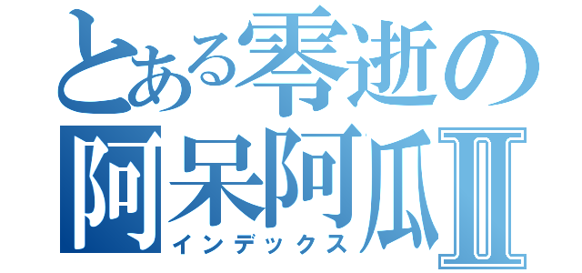 とある零逝の阿呆阿瓜Ⅱ（インデックス）