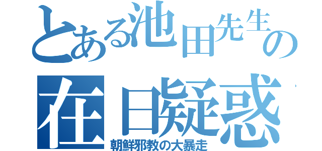 とある池田先生の在日疑惑（朝鮮邪教の大暴走）