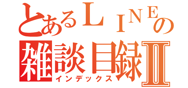 とあるＬＩＮＥの雑談目録Ⅱ（インデックス）