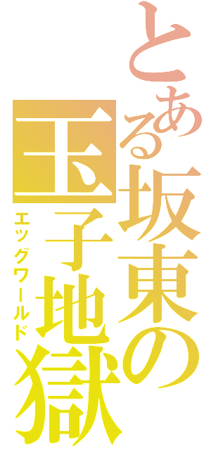 とある坂東の玉子地獄（エッグワールド）