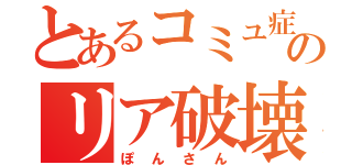 とあるコミュ症のリア破壊（ぽんさん）