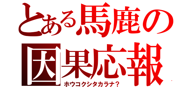 とある馬鹿の因果応報（ホウコクシタカラナ？）