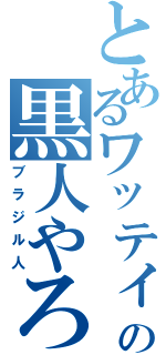 とあるワッティの黒人やろう（ブラジル人）