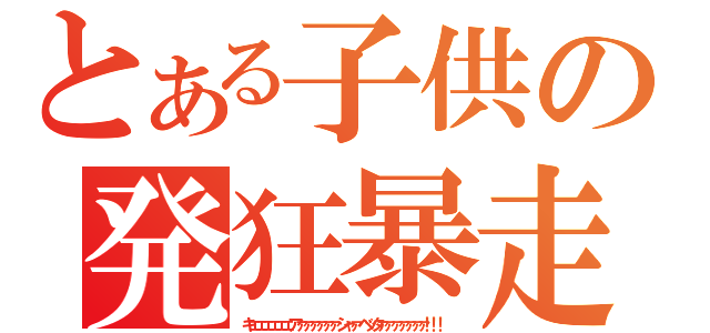 とある子供の発狂暴走（キェェェェェェアァァァァァァシャァベッタァァァァァァァ！！！）