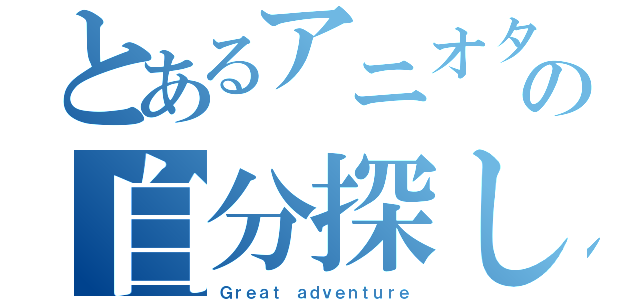 とあるアニオタの自分探し（Ｇｒｅａｔ ａｄｖｅｎｔｕｒｅ）