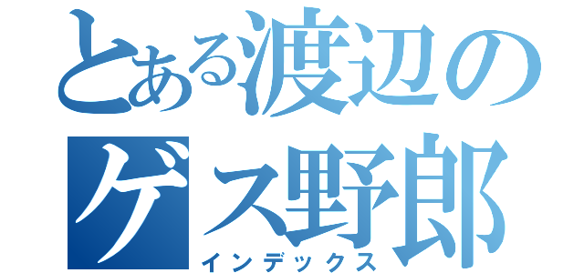 とある渡辺のゲス野郎（インデックス）