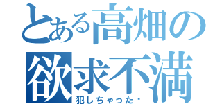 とある高畑の欲求不満（犯しちゃった♡）