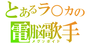 とあるラ○カの電脳歌手（メグッポイド）