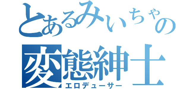 とあるみいちゃの変態紳士Ｐ（エロデューサー）