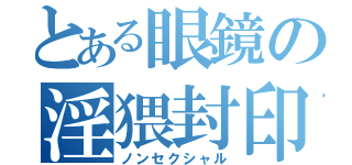 とある眼鏡の淫猥封印（ノンセクシャル）