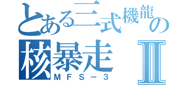 とある三式機龍の核暴走Ⅱ（ＭＦＳ－３）