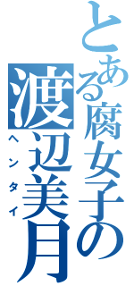 とある腐女子の渡辺美月（ヘンタイ）