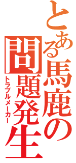 とある馬鹿の問題発生（トラブルメーカー）