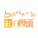 とあるバナナとの紅白饅頭（インデックス）