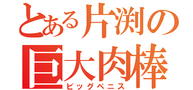 とある片渕の巨大肉棒（ビッグペニス）