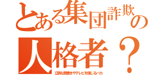 とある集団詐欺の人格者？（立派な肩書きやテレビを信じるバカ）