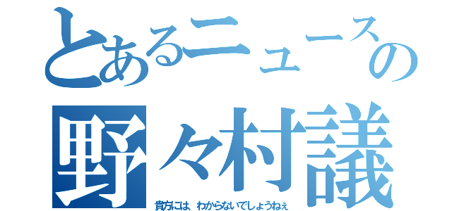 とあるニュースの野々村議員（貴方には、わからないでしょうねぇ）