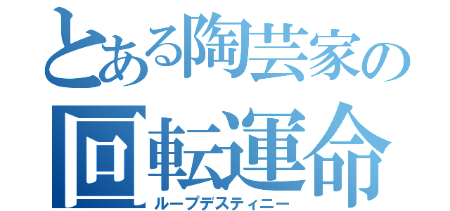 とある陶芸家の回転運命（ループデスティニー）