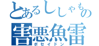 とあるししゃもの害悪魚雷（ポセイドン）