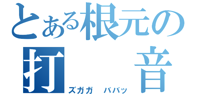 とある根元の打  音（ズガガ ババッ）